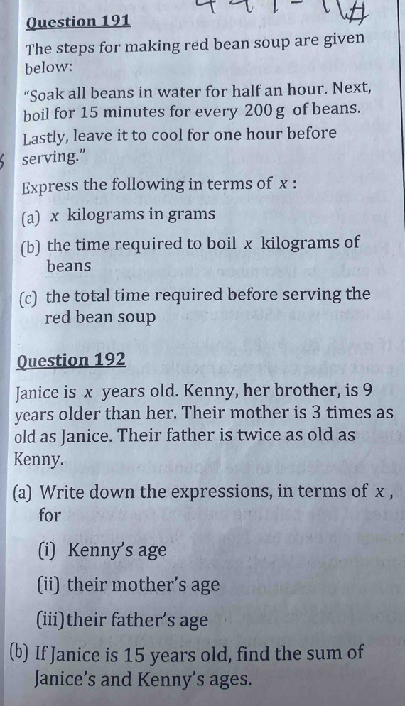 The steps for making red bean soup are given 
below: 
“Soak all beans in water for half an hour. Next, 
boil for 15 minutes for every 200 g of beans. 
Lastly, leave it to cool for one hour before 
serving.” 
Express the following in terms of x : 
(a) x kilograms in grams
(b) the time required to boil x kilograms of 
beans 
(c) the total time required before serving the 
red bean soup 
Question 192 
Janice is x years old. Kenny, her brother, is 9
years older than her. Their mother is 3 times as 
old as Janice. Their father is twice as old as 
Kenny. 
(a) Write down the expressions, in terms of x , 
for 
(i) Kenny’s age 
(ii) their mother’s age 
(iii)their father’s age 
(b) If Janice is 15 years old, find the sum of 
Janice’s and Kenny’s ages.