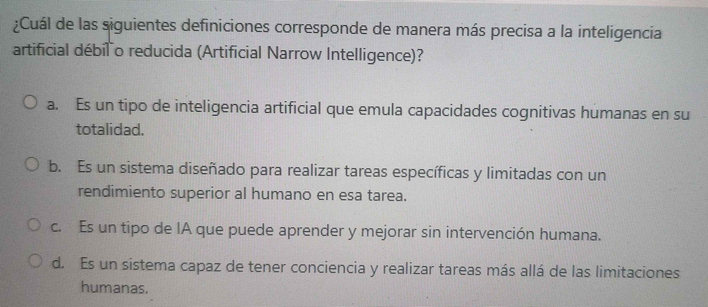 ¿Cuál de las siguientes definiciones corresponde de manera más precisa a la inteligencia
artificial débil o reducida (Artificial Narrow Intelligence)?
a. Es un tipo de inteligencia artificial que emula capacidades cognitivas humanas en su
totalidad.
b. Es un sistema diseñado para realizar tareas específicas y limitadas con un
rendimiento superior al humano en esa tarea.
c. Es un tipo de IA que puede aprender y mejorar sin intervención humana.
d. Es un sistema capaz de tener conciencia y realizar tareas más allá de las limitaciones
humanas.