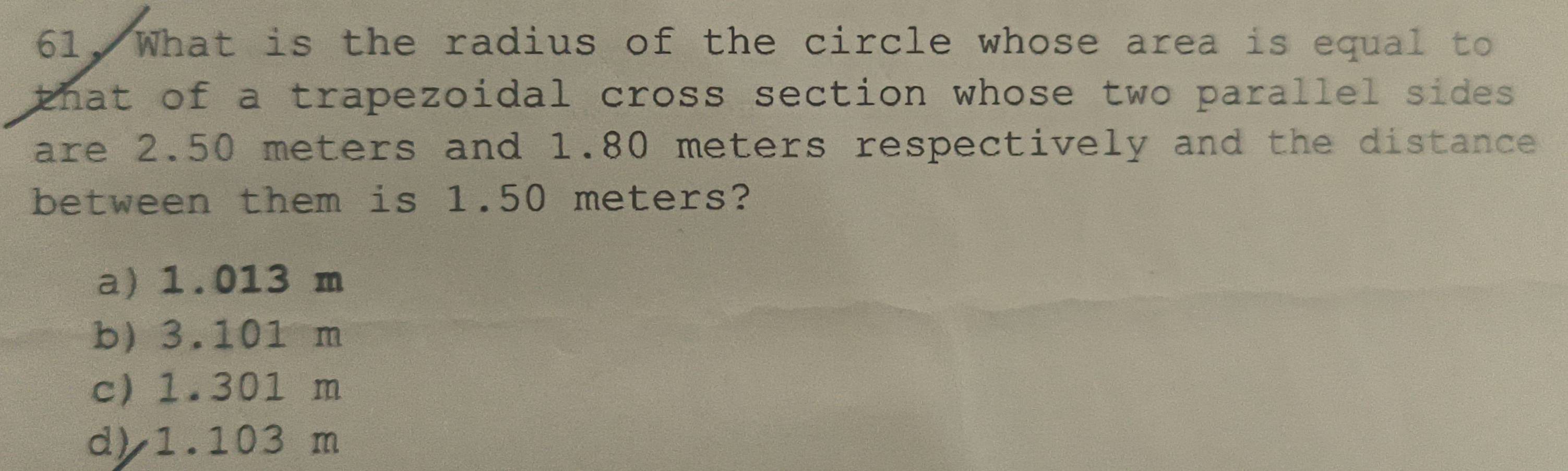 What is the radius of the circle whose area is equal to
that of a trapezoidal cross section whose two parallel sides .
are 2.50 meters and 1.80 meters respectively and the distance
between them is 1.50 meters?
a) 1.013 m
b) 3.101 m
c) 1.301 m
d) 1.103 m