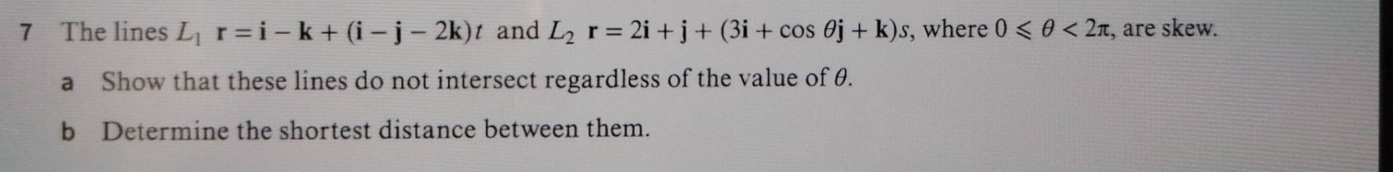 The lines L_1r=i-k+(i-j-2k)t and L_2r=2i+j+(3i+cos θ j+k)s, , where 0≤slant θ <2π :, are skew. 
a Show that these lines do not intersect regardless of the value of θ. 
b Determine the shortest distance between them.