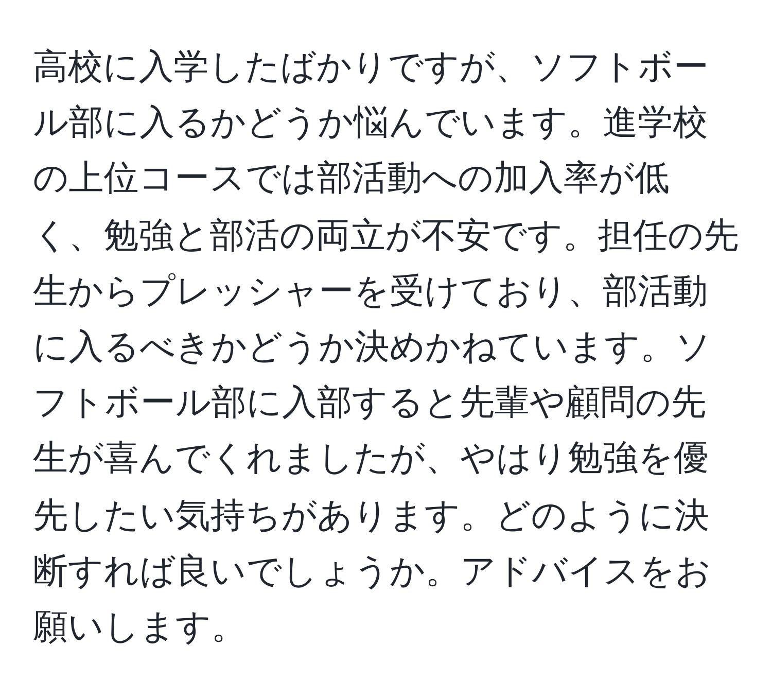 高校に入学したばかりですが、ソフトボール部に入るかどうか悩んでいます。進学校の上位コースでは部活動への加入率が低く、勉強と部活の両立が不安です。担任の先生からプレッシャーを受けており、部活動に入るべきかどうか決めかねています。ソフトボール部に入部すると先輩や顧問の先生が喜んでくれましたが、やはり勉強を優先したい気持ちがあります。どのように決断すれば良いでしょうか。アドバイスをお願いします。