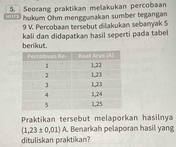 Seorang praktikan melakukan percobaan 
HOIS hukum Ohm menggunakan sumber tegangan
9 V. Percobaan tersebut dilakukan sebanyak 5
kali dan didapatkan hasil seperti pada tabel 
berikut. 
Praktikan tersebut melaporkan hasilnya
(1,23± 0,01) A. Benarkah pelaporan hasil yang 
dituliskan praktikan?