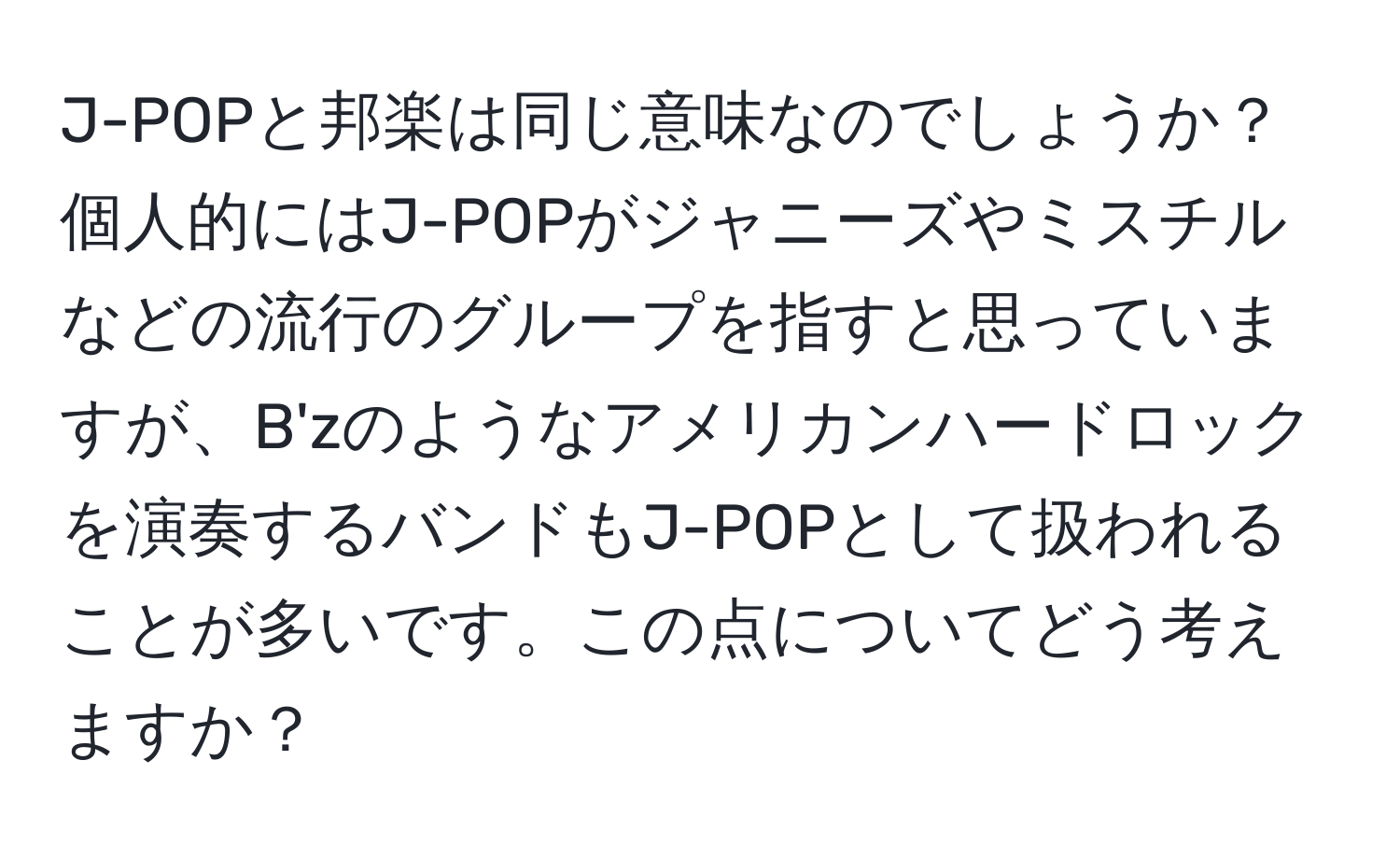 J-POPと邦楽は同じ意味なのでしょうか？個人的にはJ-POPがジャニーズやミスチルなどの流行のグループを指すと思っていますが、B'zのようなアメリカンハードロックを演奏するバンドもJ-POPとして扱われることが多いです。この点についてどう考えますか？