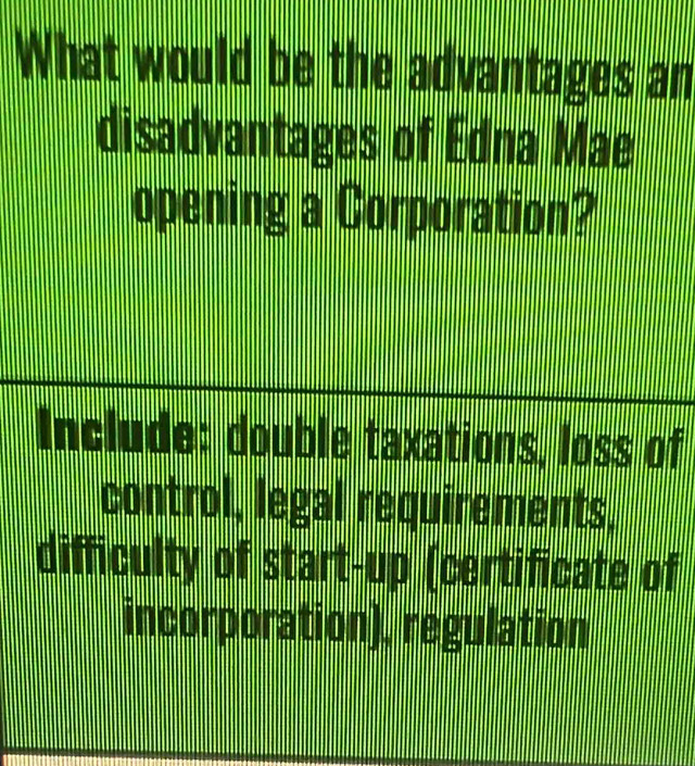 What would be the advantages an
disadvantages of Edna Mae
opening a Corporation?
Include: double taxations, loss of
control, legal requirements,
difficulty of start-up (certificate of
incorporation), regulation