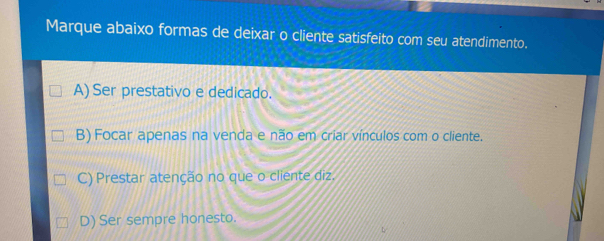 Marque abaixo formas de deixar o cliente satisfeito com seu atendimento.
A) Ser prestativo e dedicado.
B) Focar apenas na venda e não em criar vínculos com o cliente.
C) Prestar atenção no que o cliente diz.
D) Ser sempre honesto.