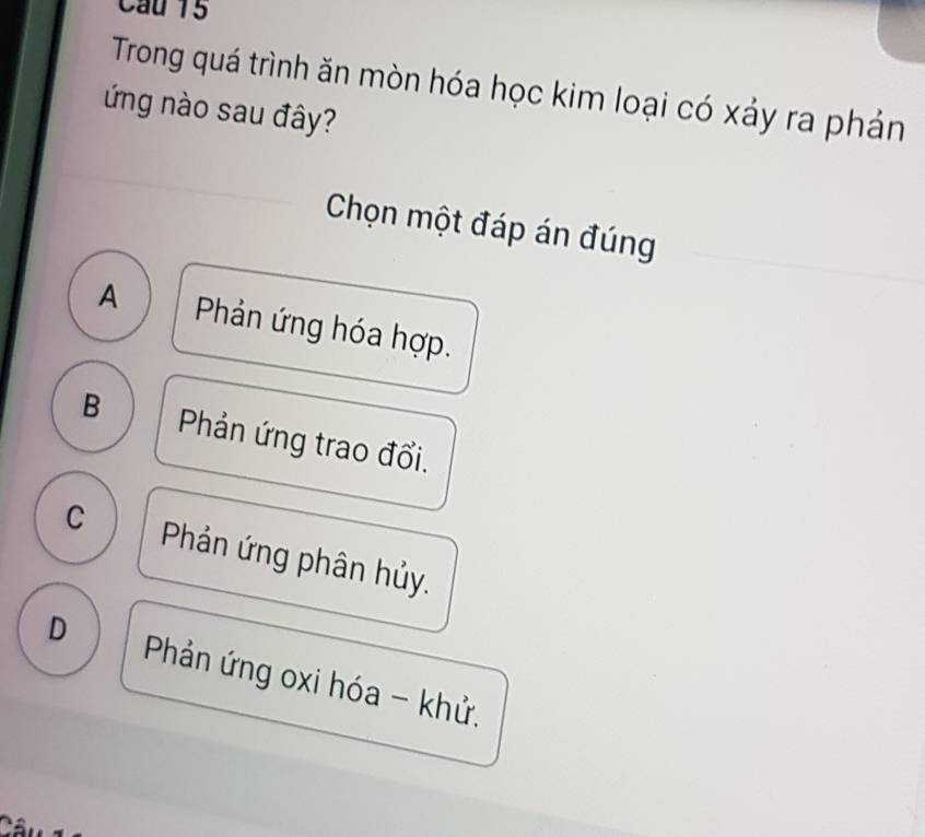 Cầu 15
Trong quá trình ăn mòn hóa học kim loại có xảy ra phản
ứng nào sau đây?
Chọn một đáp án đúng
A Phản ứng hóa hợp.
B Phản ứng trao đổi.
C Phản ứng phân hủy.
D Phản ứng oxi hóa - khử.