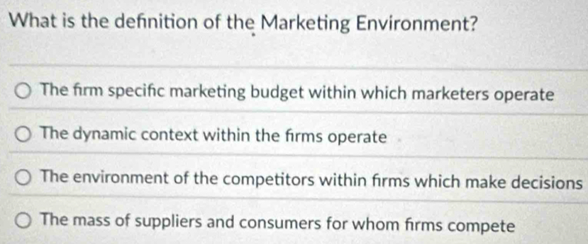 What is the defnition of the Marketing Environment?
The firm specific marketing budget within which marketers operate
The dynamic context within the firms operate
The environment of the competitors within firms which make decisions
The mass of suppliers and consumers for whom firms compete