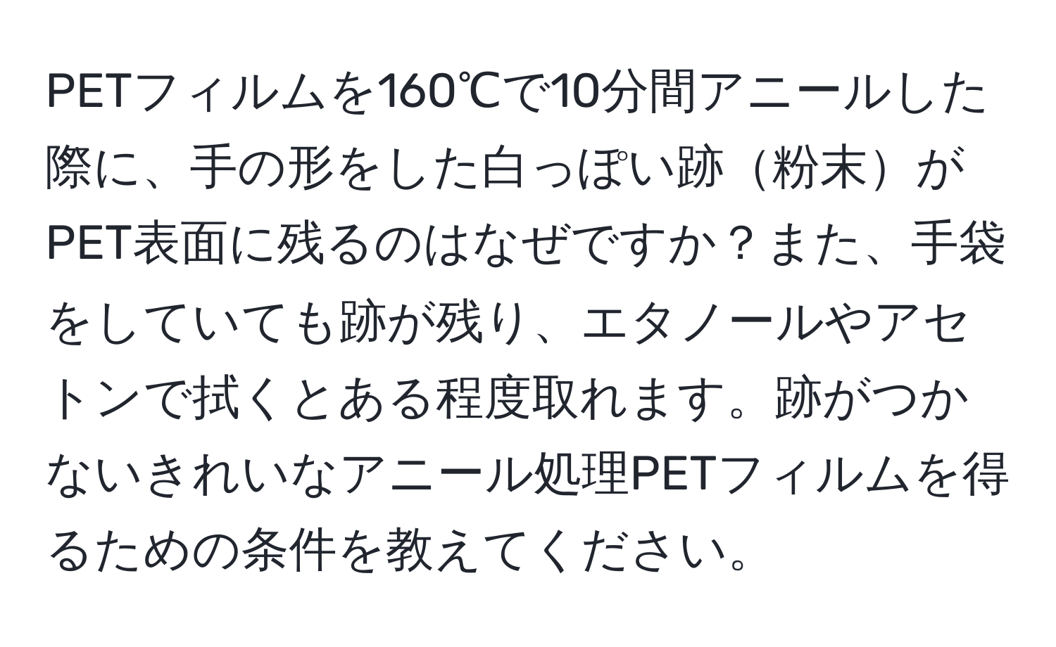 PETフィルムを160℃で10分間アニールした際に、手の形をした白っぽい跡粉末がPET表面に残るのはなぜですか？また、手袋をしていても跡が残り、エタノールやアセトンで拭くとある程度取れます。跡がつかないきれいなアニール処理PETフィルムを得るための条件を教えてください。