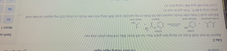 Quay tại Ti sinh: Hoàng Ngọc Ngàn 
Câu 2 
Aspirin là một chất được sử dụng làm giám đau, hạ sốt được điều chế theo phản ứng sau: 
Danh sá 
COOH COOH 
OH Nhóm 1
OH 
Acetic anhydride Salicylic acid Aspirin Anetic acld 
01 
Để sản xuất 3 triệu viên thuốc aspirin cần tối thiếu m kg salicylic acid. Biết ráng mỏi viên thuộc có chứa 325 mg aspirin và hiệu suất 
phản ứng là 65 %. Tính giá trị của m 
06 
(Lam tròn kết quả đến hạng đơn vị)