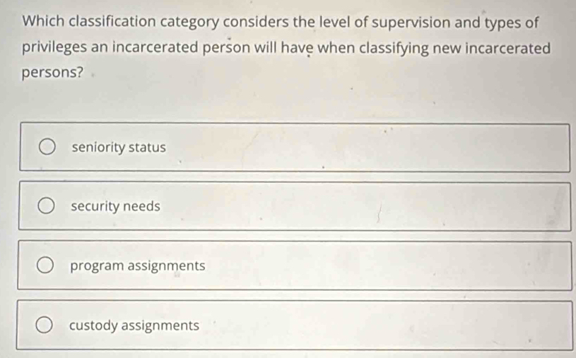 Which classification category considers the level of supervision and types of
privileges an incarcerated person will have when classifying new incarcerated
persons?
seniority status
security needs
program assignments
custody assignments