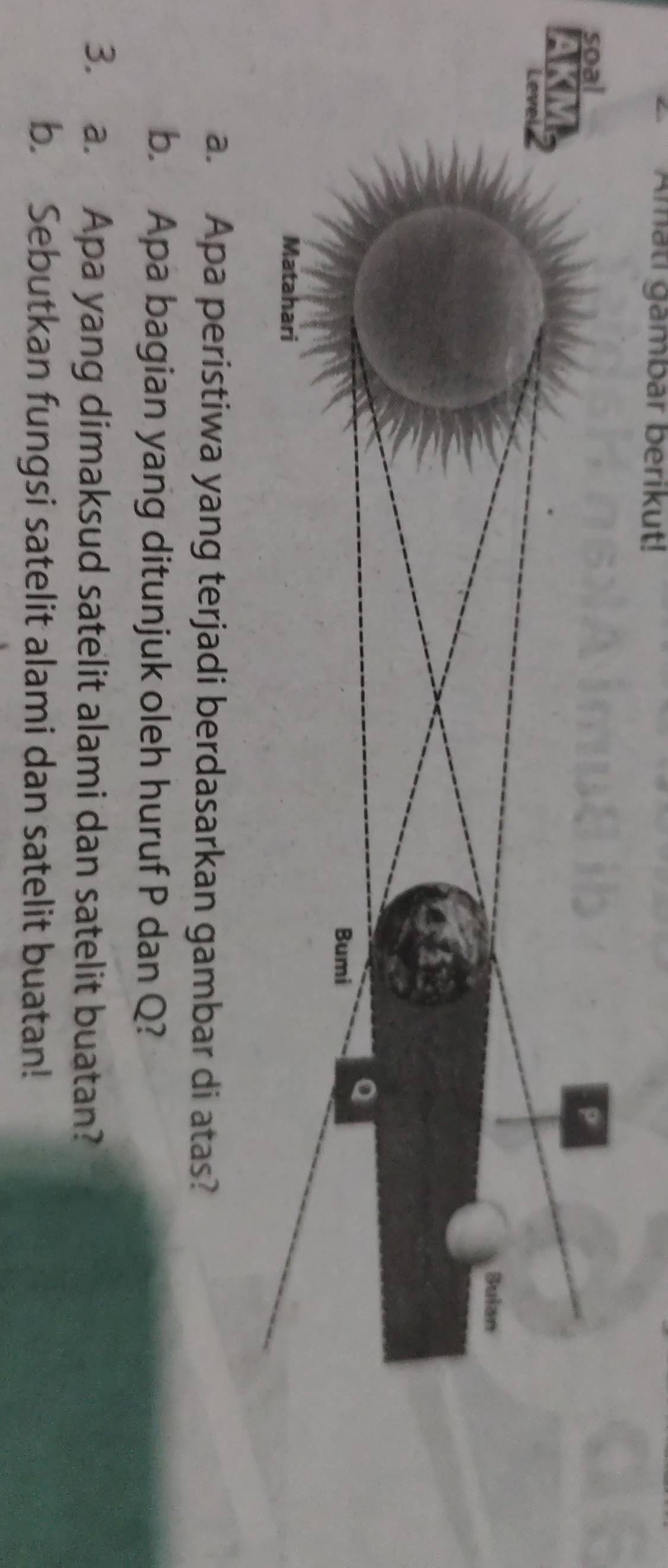 Amati gambar berikut! 
a. Apa peristiwa yang terjadi berdasarkan gambar di atas? 
b. Apa bagian yang ditunjuk oleh huruf P dan Q? 
3. a. Apa yang dimaksud satelit alami dan satelit buatan? 
b. Sebutkan fungsi satelit alami dan satelit buatan!