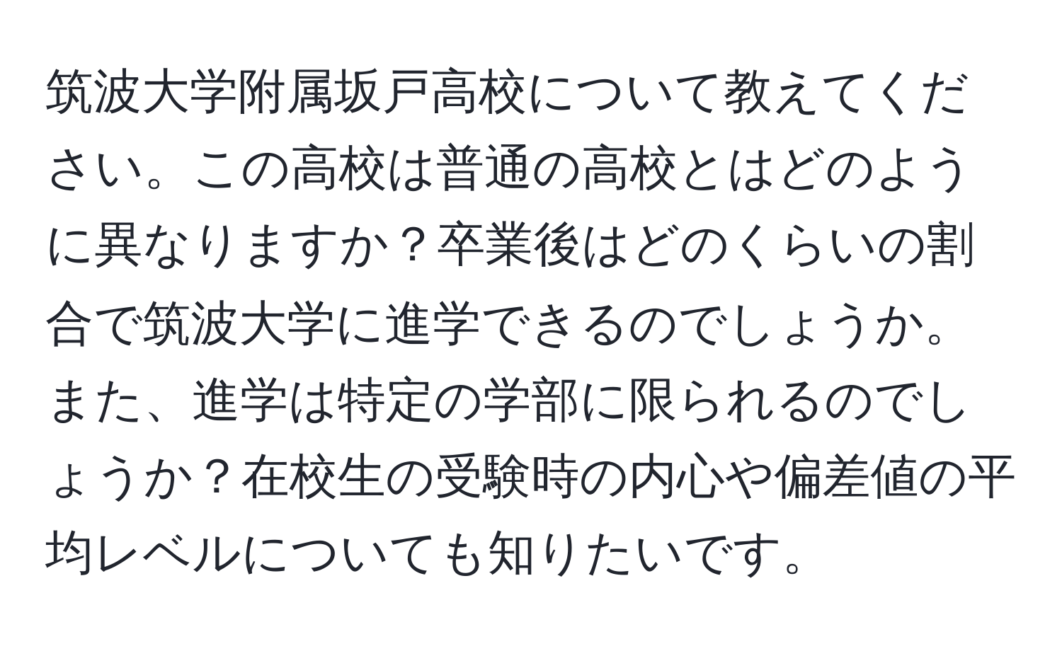 筑波大学附属坂戸高校について教えてください。この高校は普通の高校とはどのように異なりますか？卒業後はどのくらいの割合で筑波大学に進学できるのでしょうか。また、進学は特定の学部に限られるのでしょうか？在校生の受験時の内心や偏差値の平均レベルについても知りたいです。