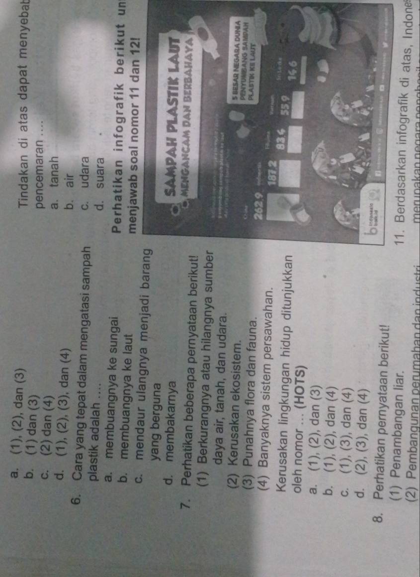 a. (1), (2), dan (3) Tindakan di atas dapat menyebab
b. (1) dan (3)
pencemaran ....
c. (2) dan (4)
a tanah
d. (1), (2), (3), dan (4)
b. air
6. Cara yang tepat dalam mengatasi sampah c. udara
plastik adalah .... d. suara
a. membuangnya ke sungai Perhatikan infografik berikut un
b. membuangnya ke laut menjawab soal nomor 11 dan 12!
c. mendaur ulangnya menjadi baran
yang berguna
d. membakarnya 
7. Perhatikan beberapa pernyataan berikut!
(1) Berkurangnya atau hilangnya sumbe
daya air, tanah, dan udara.
(2) Kerusakan ekosistem.
(3) Punahnya flora dan fauna. 
(4) Banyaknya sistem persawahan.
Kerusakan lingkungan hidup ditunjukkan
oleh nomor ... (HOTS)
a. (1), (2), dan (3)
b. (1), (2), dan (4)
c. (1), (3), dan (4)
d. (2), (3), dan (4)
8. Perhatikan pernyataan berikut!
(1) Penambangan liar.
11. Berdasarkan infografik di atas, Indone
(2) Pembangunan perumahan dan industri