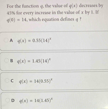 For the function q, the value of q(x) decreases by
45% for every increase in the value of x by 1. If
q(0)=14 , which equation defines q ?
A q(x)=0.55(14)^x
B q(x)=1.45(14)^x
C q(x)=14(0.55)^x
D q(x)=14(1.45)^x