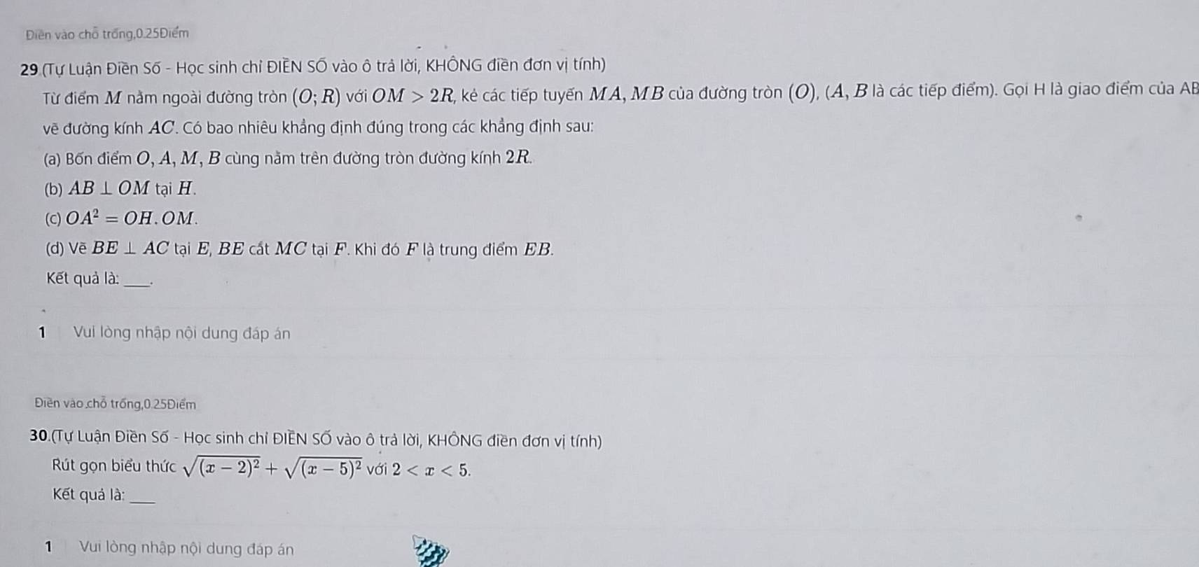 Diền vào chỗ trống, 0.25Điểm
29 (Tự Luận Điền Số - Học sinh chỉ ĐIÊN Số vào ô trả lời, KHÔNG điền đơn vị tính) 
Từ điểm M nằm ngoài đường tròn (O;R) với OM>2R C, kẻ các tiếp tuyến MA, MB của đường tròn (O), (A, B là các tiếp điểm). Gọi H là giao điểm của A
vẽ đường kính AC. Có bao nhiêu khẳng định đúng trong các khẳng định sau: 
(a) Bốn điểm O, A, M, B cùng năm trên đường tròn đường kính 2R. 
(b) AB⊥ OM tại H. 
(C) OA^2=OH. OM. 
(d) Vẽ BE⊥ AC tại E, BE cất MC tại F. Khi đó F là trung điểm EB. 
Kết quả là:_ 
1 Vui lòng nhập nội dung đáp án 
Điền vào chỗ trống, 0.25Điểm
30.(Tự Luận Điền Số - Học sinh chỉ ĐIEN SỐ vào ô trả lời, KHÔNG điền đơn vị tính) 
Rút gọn biểu thức sqrt((x-2)^2)+sqrt((x-5)^2) với 2 . 
Kết quả là:_ 
Vui lòng nhập nội dung đáp án