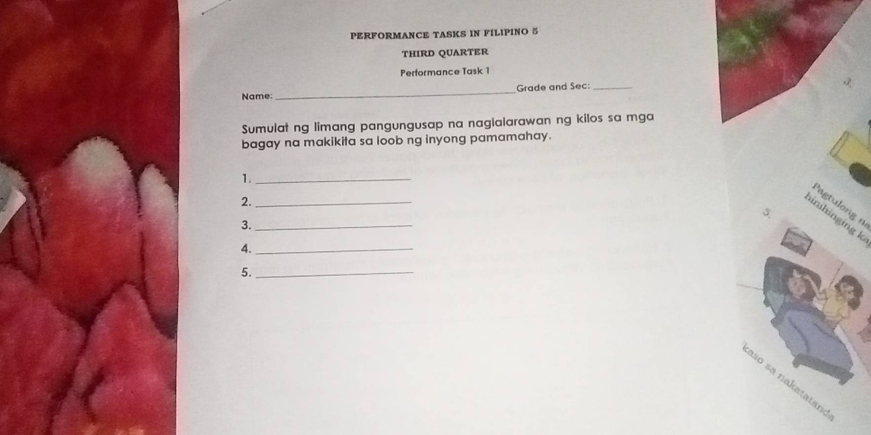 PERFORMANCE TASKS IN FILIPINO 5 
THIRD QUARTER 
Performance Task 1 
Name: _Grade and Sec:_ 
Sumulat ng limang pangungusap na naglalarawan ng kilos sa mga 
bagay na makikita sa loob ng inyong pamamahay. 
1._ 
2._ 
Pagtulong n 
5. 
inhinging k
3._ 
4._ 
5._ 
aso sa nakatatan