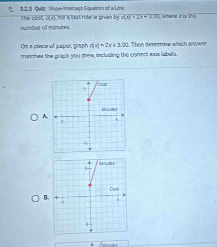 ↑ 3.2.3 Quiz: Slope-Intercept Equation of a Line 
The cost, c(x), for a taxi ride is given by c(x)=2x+3.00 , where x is the 
number of minutes. 
On a piece of paper, graph c(x)=2x+3.00. Then determine which answer 
matches the graph you drew, including the correct axis labels. 
A 
B.