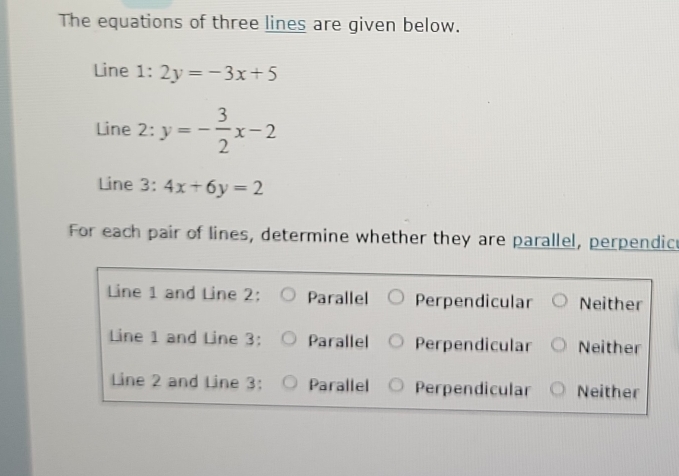 The equations of three lines are given below.
Line 1: 2y=-3x+5
Line 2: y=- 3/2 x-2
Line 3: 4x+6y=2
For each pair of lines, determine whether they are parallel, perpendic
Line 1 and Line 2: Parallel Perpendicular Neither
Line 1 and Line 3: Parallel Perpendicular Neither
Line 2 and Line 3: Parallel Perpendicular Neither