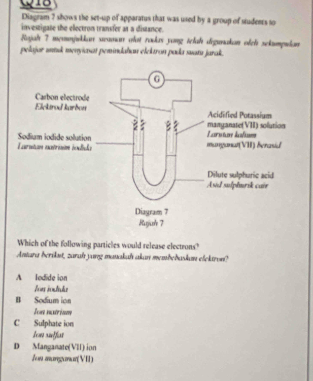 Diagram ? shows the set-up of apparatus that was used by a group of students to
investigate the electron transfer at a distance.
Rajah 7 memmjukkan susman alat rodas yang telah digımakan oleh sekumpulan
pelajar untuk menyiasat pemindahan elektron pada suatu jarak.
Which of the following particles would release electrons?
Antara berikut, zarah yang manakah akan membebaskan elektron?
A lodide ion
Ion iodida
B Sodium ion
Ion notriam
C Sulphate ion
Ion sulfat
D Manganate(VII) ion
Ion manganat(VII)