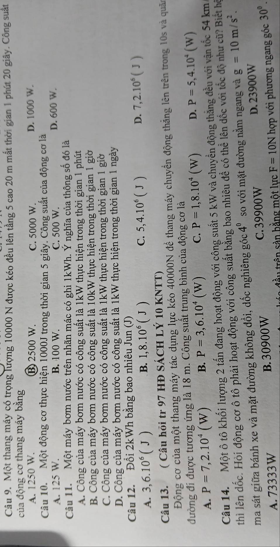Một thang máy có trọng lượng 10000 N được kéo đều lên tầng 5 cao 20 m mất thời gian 1 phút 20 giây. Công suất
của động cơ thang máy bằng
A. 1250 W. B 2500 W. C. 5000 W. D. 1000 W.
Câu 10. Một động cơ thực hiện 1000J trong thời gian 5 giây. Công suất của động cơ là
A. 125 W. B. 100 W. C. 500 W. D. 600 W.
Câu 11. Một máy bơm nước trên nhãn mác có ghi 1kWh. Ý nghĩa của thông số đó là
A. Công của máy bơm nước có công suất là 1kW thực hiện trong thời gian 1 phút
B. Công của máy bơm nước có công suất là 10kW thực hiện trong thời gian 1 giờ
C. Công của máy bơm nước có công suất là 1kW thực hiện trong thời gian 1 giờ
D. Công của máy bơm nước có công suất là 1kW thực hiện trong thời gian 1 ngày
Câu 12. Đổi 2kWh bằng bao nhiêu Jun (J)
A. 3,6.10^6(J)
B. 1,8.10^6(J) C. 5,4.10^6(J) D. 7,2.10^6(J)
Câu 13. ( Câu hỏi tr 97 HĐ SÁCH LÝ 10 KNTT)
Động cơ của một thang máy tác dụng lực kéo 40000N để thang máy chuyển động thắng lên trên trong 10s và quân
đường đi được tương ứng là 18 m. Công suất trung bình của động cơ là
B.
A. P=7,2.10^4(W) P=3,6.10^4(W)
C. P=1,8.10^4(W)
D. P=5,4.10^4(W)
Câu 14. Một ô tô khối lượng 2 tấn đang hoạt động với công suất 5 kW và chuyển động thăng đều với vận tốc 54 km
thì lên đốc. Hỏi động cơ ô tô phải hoạt động với công suất bằng bao nhiêu để có thể lên dốc với tốc độ như cũ? Biết hệ
ma sát giữa bánh xe và mặt đường không đổi, dốc nghiêng góc 4^0 so với mặt đường nằm ngang và g=10m/s^2.
A. 73333W B. 30900W C.39900W D. 23900W
đầu trên sàn bằng một lực F=10N hợp với phương ngang góc 30^0.