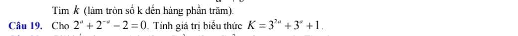 Tìm k (làm tròn số k đến hàng phần trăm). 
Câu 19. Cho 2^a+2^(-a)-2=0. Tính giá trị biểu thức K=3^(2a)+3^a+1.