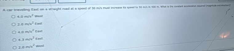 A car traveling East on a straight road at a speed of 30 m/s must increase its speed to 50 m/s in 400 m. What is the constant acceleration required (magnitude and direction)?
4.0m/s^2 West
2.0m/s^2 East
4.0m/s^2 East
4.3m/s^2 East
2.0m/s^2 West