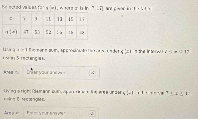 Selected values for q(x) , where x is in [7,17] are given in the table.
Using a left Riemann sum, approximate the area under q(x) in the interval 7≤ x≤ 17
using 5 rectangles.
Area ≈ Enter your answer sqrt(x)
Using a right Riemann sum, approximate the area under q(x) in the interval 7≤ x≤ 17
using 5 rectangles.
Area≈ Enter your answer sqrt(x)