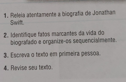 Releia atentamente a biografia de Jonathan 
Swift. 
2. Identifique fatos marcantes da vida do 
biografado e organize-os sequencialmente. 
3. Escreva o texto em primeira pessoa. 
4. Revise seu texto.