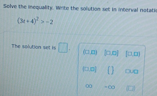 Solve the inequality. Write the solution set in interval notatic
(3t+4)^2>-2
The solution set is □ ` (□ ,□ ) [□ ,□ ] [□ ,□ )
(□ ,□ )   □ U□
x -∈fty (□ )