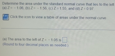 Determine the area under the standard normal curve that lies to the left 
(a) Z=-1.06 , (b) Z=-1.56 (C) Z=1.55 , and (d) Z=0.97
Click the icon to view a table of areas under the normal curve 
(a) The area to the left of Z=-1.06 is 
(Round to four decimal places as needed.)