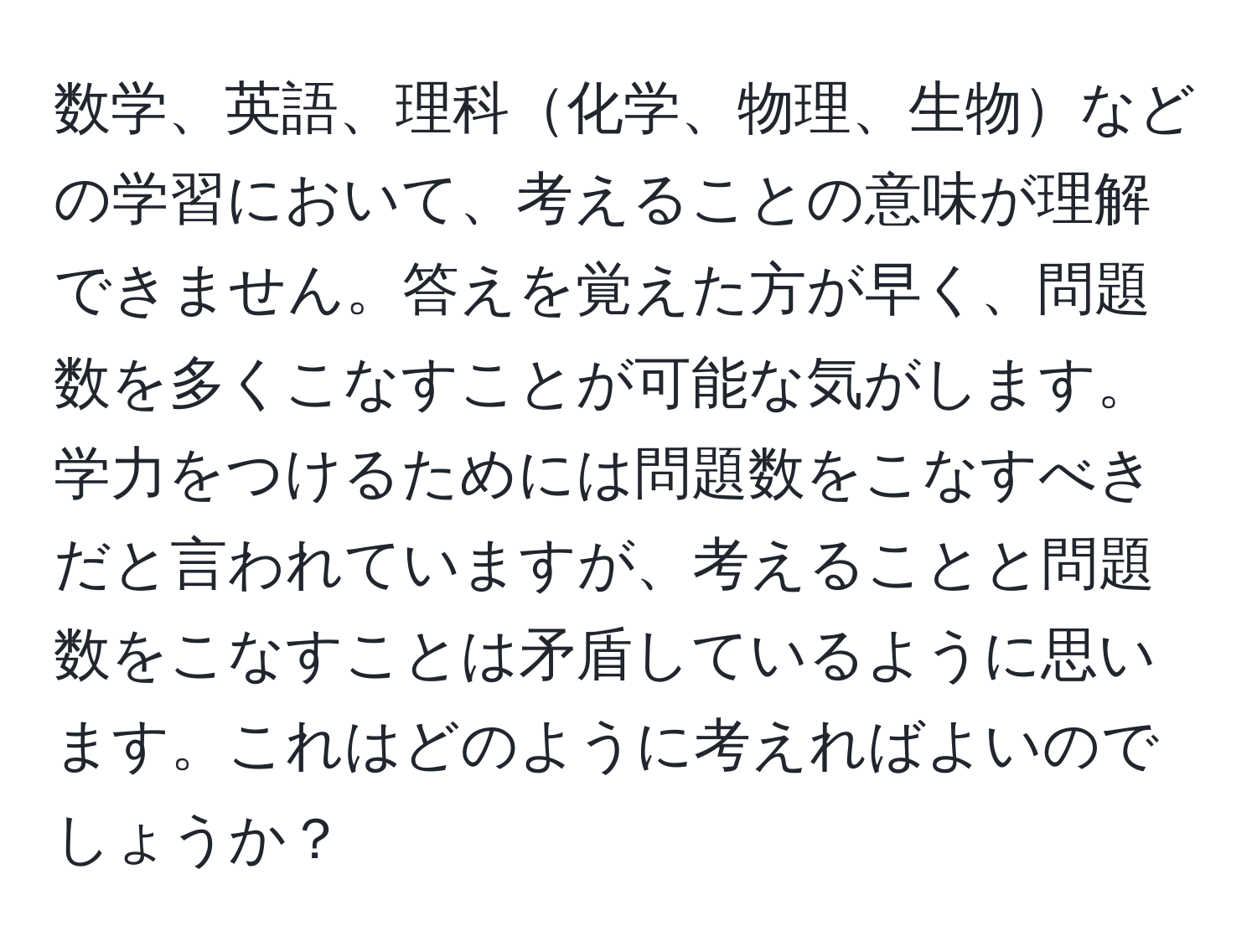 数学、英語、理科化学、物理、生物などの学習において、考えることの意味が理解できません。答えを覚えた方が早く、問題数を多くこなすことが可能な気がします。学力をつけるためには問題数をこなすべきだと言われていますが、考えることと問題数をこなすことは矛盾しているように思います。これはどのように考えればよいのでしょうか？