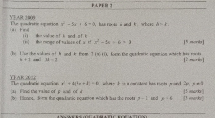 PAPER 2 
YEAR 2009 
The quadratic equation x^2-5x+6=0 ,has roots h and k , where h>k. 
(a) Find 
(i) the value of A and of k
(ii) the range of values of x if x^2-5x+6>0 [5 marks] 
(b) Use the values of h and k from 2(1 a) (i), form the quadratic equation which has roots
h+2 and 3k-2 [2 marks] 
YEAR 2012 
The quadratic equation x^2+4(3x+k)=0 , where k is a constant has roots p and 2p. p!= 0
(a) Find the value of p and of k [5 marks] 
(b) Hence, form the quadratic equation which has the roots p-1 and p+6 [3 marks]