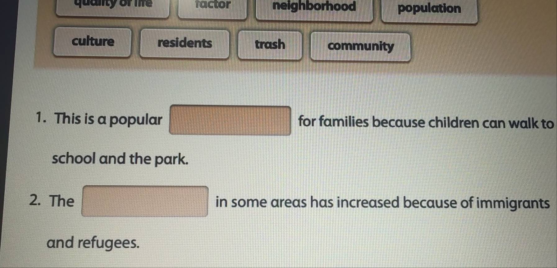 quality of life factor neighborhood population
culture residents trash community
1. This is a popular □ for families because children can walk to
school and the park.
2. The □ in some areas has increased because of immigrants
and refugees.