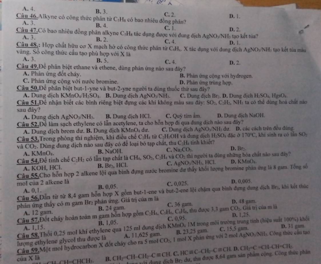 A. 4. B. 3. C. 2.
Câu 46.Alkyne có công thức phân tử C_5H_8 có bao nhiêu đồng phân? D. 1.
A. 3. B. 4. C. 1.
D. 2.
Câu 47.Có bao nhiêu đồng phân alkyne C_5H_8 tác dụng được với dung dịch / AgNO_3/NH_3 tạo kết túa?
A. 3. B. 2. C. 4. D. 1.
Câu 48.: Hợp chất hữu cơ X mạch hở có công thức phân tử C.H.. X tác dụng với dung địch AgNO_3/NH_3 tạo kết tủa màu
vàng. Số công thức cấu tạo phù hợp với X là
A. 3. B. 5. C. 4. D. 2.
Câu 49.Để phân biệt ethane và ethene, dùng phản ứng nào sau đây?
A. Phản ứng đốt cháy. B. Phân ứng cộng với hydrogen.
C. Phản ứng cộng với nước bromine. D. Phân ứng trùng hợp.
Câu 50.Để phân biệt but-1-yne và but-2-yne người ta dùng thuốc thử sau đây?
A. Dung dịch KMnO_4/H_2SO_4 B. Dung dịch AgNO_3/NH_3. C. Dung dịch Br₂. D. Dung dịch H_2SO_4,HgSO_4.
Câu 51.Để nhận biết các bình riêng biệt đựng các khí không màu sau đây: SO_2, C_2H ,. NH_3 ta có thê dùng hoá chất nào
sau dây?
A. Dung dịch AgNO_3/NH_3. B. Dung dịch HCl. C. Quỳ tim ẩm. D. Dung dịch NaOH. 
Câu 52.Để làm sạch ethylene có lẫn acetylene, ta cho hỗn hợp đi qua dung dịch nào sau đây?
A. Dung dịch brom dư. B. Dung dịch KMnO_4 dư. C. Dung dịch / AgNO_3/NH_3 dư. D. các cách trên đều đúng.
Câu 53.Trong phòng thí nghiệm, khi điều chế C_2H_4 C_2H_5OH và dung dịch H_2SO_4d3 cở 170°C , khí sinh ra có lần SO_2
và CO_2. Dùng dung dịch nào sau đây có để loại bỏ tạp chất, thu C_2H_4 tinh khiết?
A. KMnO₄. B. NaOH. C. Na_2CO_3.
D. Br₂.
Câu 54,Để tinh chế C_2H_2 có lẫn tạp chất là CH_4,SO_2,C_2H_4 và CO_2 thi người ta dùng những hóa chất nào sau đây?
A. KOH, HCl. B. Br₂, HCl. C. AgNO_3/NH_3,HCl. D. KMnO₄.
Câu 55.Cho hỗn hợp 2 alkene lội qua bình đựng nước bromine dư thấy khổi lượng bromine phản ứng là 8 gam. Tổng số
mol của 2 alkene là D. 0,005.
A. 0,1. B. 0,05. C. 0.025.
Câu 56.Dẫn từ từ 8,4 gam hỗn hợp X gồm but-1-ene và but-2-ene lội chậm qua bình đựng dung dịch Br , khi kết thúc
phản ứng thấy có m gam Br₂ phản ứng. Giá trị của m là D. 48 gam.
A. 12 gam. B. 24 gam. C. 36 gam.
Câu 57.Đốt cháy hoàn toàn m gam hỗn hợp gồm C_2H_4,C_3H_6, , C:Hs, thu được 3,3 gam CO_2. Giá trị của m là
D. 1,25.
A. 1,15. B. 1,05. C. 0,95
D. 31 gam.
Câu 58.Thổi 0,25 mol khí ethylene qua 125 ml dung dịch KMnO; 1M trong môi trường trung tỉnh (hiệu suất 100%) khổi
lượng ethylene glycol thu được là A. 11,625 gam. B. 23,25 gam. C. 15,5 gam.
Câu 59,Một mol hydrocarbon X đốt cháy cho ra 5 mol CO , 1 mol X phản ứng với 2 mol AgNC WN NHs. Công thức cầu tạo
_=CHCH_3. B. CH_2=CH-CH_2-Cequiv CH.C.HCequiv C-CH_2-Cequiv CH.D.CH_2=C=CH-CH=CH_2. Br_2 dư, thu được 8,64 gam sản phẩm cộng. Công thức phân
của X là