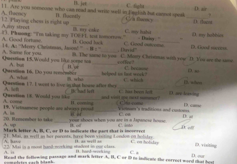 B. jet C. fight D. air
11. Are you someone who can read and write well in English but cannot speak ?
A. fluency B. fluently C/a fluency _D. fluent
12. Playing chess is right up_
A,my street B. my cake C. my habit
43. Phuong: “Im taking my TOEFL test tomorrow.” - Daisy: “ ” D. my hobbies
A. Good fortune. B. Good luck C. Good outcome. D. Good success.
14. A: “Merry Christmas, Jason! ” - B : “ , David”
A. Same for you. B. The same to you C. Merry Christmas with you D. You are the same.
Question 15.Would you like some tea _coffee?
A. but B. or C. because D. so
Question 16. Do you remember_ helped us last week?
A. what B. who C. which D. when
Question 17. I went to live in that house after they
_.
A. left B. had left C. has been left D. are leaving
Question 18. Would you like _and visit me next summer?
A. come B. coming C) to come D. came
19. Vietnamese people are always proud _Vietnam’s traditions and customs. D. at
A. in B. of C. on
20. Remember to take _your shoes when you are in a Japanese house.
A. up B. of C. into D. off
Mark letter A, B, C, or D to indicate the part that is incorrect
21. Mai, as well as her parents, have been visiting London on holiday. C. on holiday D. visiting
A. have B. as well as
22. Mai is a most hard-working student in our class.
A. is B. hard-working C. a
D. our
Read the following passage and mark letter A, B, C or D to indicate the correct word that best
completes each blank.