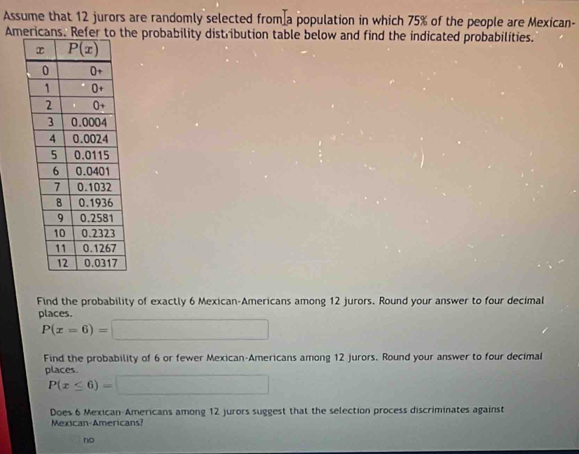 Assume that 12 jurors are randomly selected from a population in which 75% of the people are Mexican-
Americans. e probability distribution table below and find the indicated probabilities.
Find the probability of exactly 6 Mexican-Americans among 12 jurors. Round your answer to four decimal
places.
P(x=6)=□
Find the probability of 6 or fewer Mexican-Americans among 12 jurors. Round your answer to four decimal
places
P(x≤ 6)=□
Does 6 Mexican-Americans among 12 jurors suggest that the selection process discriminates against
Mexican-Americans?
no