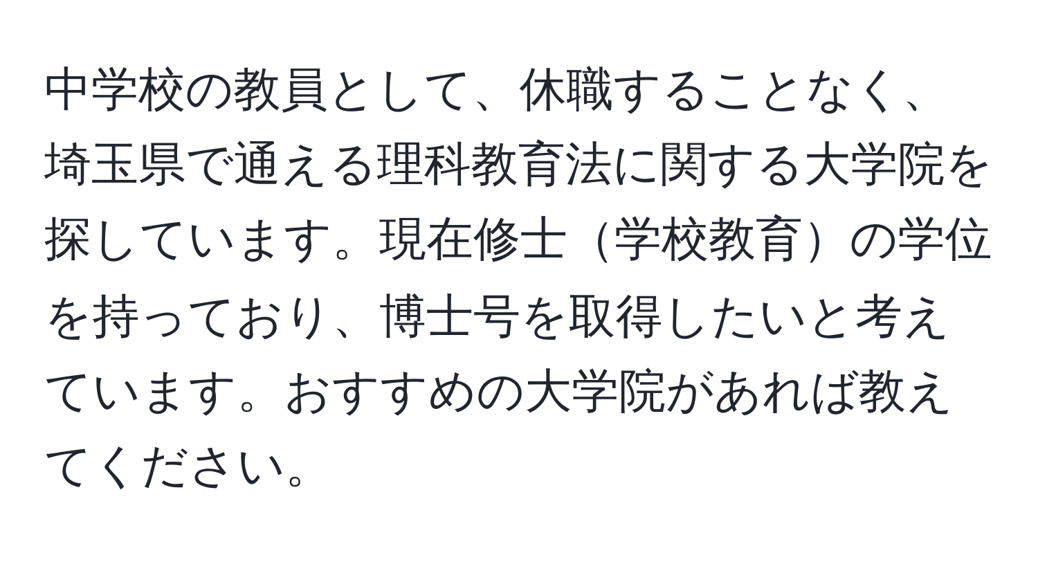 中学校の教員として、休職することなく、埼玉県で通える理科教育法に関する大学院を探しています。現在修士学校教育の学位を持っており、博士号を取得したいと考えています。おすすめの大学院があれば教えてください。