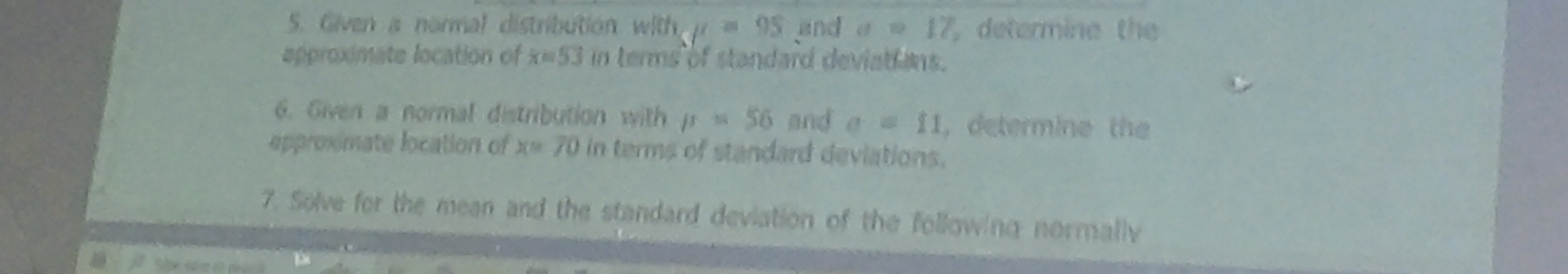 Given a normal distribution with u=95 and a=17 determine the 
approximate location of x=53 in terms of standard deviations. 
6. Given a normal distribution with mu =56 and sigma =11 , determine the 
approximate location of x=70 in terms of standard deviations. 
7. Solve for the mean and the standard deviation of the following normallv