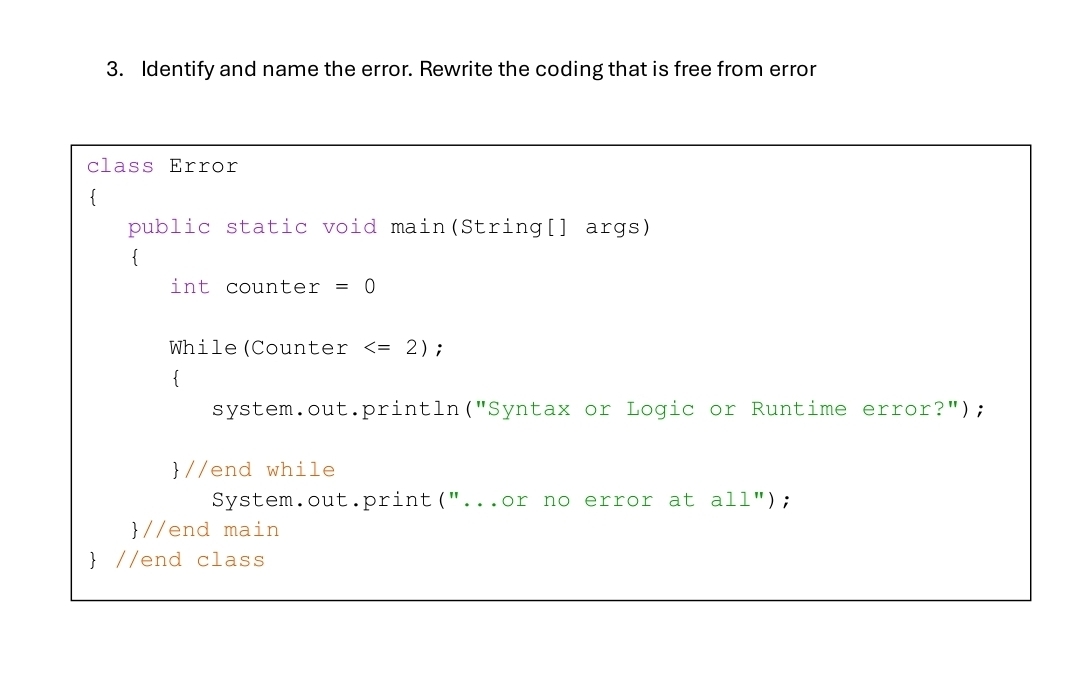 Identify and name the error. Rewrite the coding that is free from error 
class Error 
public static void main(String[] args) 
. 
int counter =0
While(Counter ; 
 
system.out.println("Syntax or Logic or Runtime error?"); 
//end while 
System.out.print("...or no error at all"); 
//end main 
 //end class