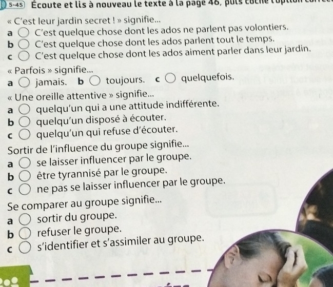 5-45 Écoute et lis à nouveau le texte à la page 46, puls coche lopt
C'est leur jardin secret ! » signifie...
a C’est quelque chose dont les ados ne parlent pas volontiers.
b C’est quelque chose dont les ados parlent tout le temps.
C C’est quelque chose dont les ados aiment parler dans leur jardin.
Parfois » signifie...
a jamais. b toujours quelquefois.
Une oreille attentive » signifie...
a quelqu'un qui a une attitude indifférente.
b quelqu'un disposé à écouter.
C quelqu'un qui refuse d'écouter.
Sortir de l’influence du groupe signifie...
a se laisser influencer par le groupe.
b être tyrannisé par le groupe.
C ne pas se laisser influencer par le groupe.
Se comparer au groupe signifie...
a sortir du groupe.
b refuser le groupe.
C s’identifier et s’assimiler au groupe.