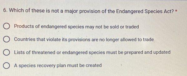 Which of these is not a major provision of the Endangered Species Act? *
Products of endangered species may not be sold or traded
Countries that violate its provisions are no longer allowed to trade
Lists of threatened or endangered species must be prepared and updated
A species recovery plan must be created