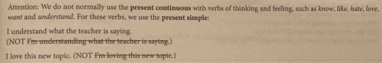 Attention: We do not normally use the present contimmous with verbs of thinking and feeling, such as know, like, hate, love, 
mant and understand. For these veebs, we use the present simple: 
I understand what the teacher is saying. 
(NOT I'm understanding what the teacher is saying.) 
I love this new topic. (NOT I'm loving this new topic.)