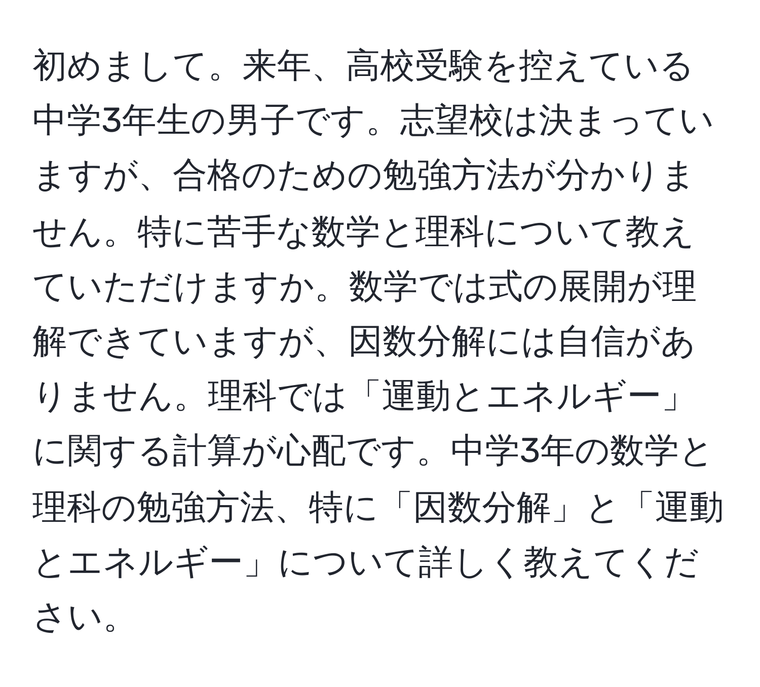 初めまして。来年、高校受験を控えている中学3年生の男子です。志望校は決まっていますが、合格のための勉強方法が分かりません。特に苦手な数学と理科について教えていただけますか。数学では式の展開が理解できていますが、因数分解には自信がありません。理科では「運動とエネルギー」に関する計算が心配です。中学3年の数学と理科の勉強方法、特に「因数分解」と「運動とエネルギー」について詳しく教えてください。