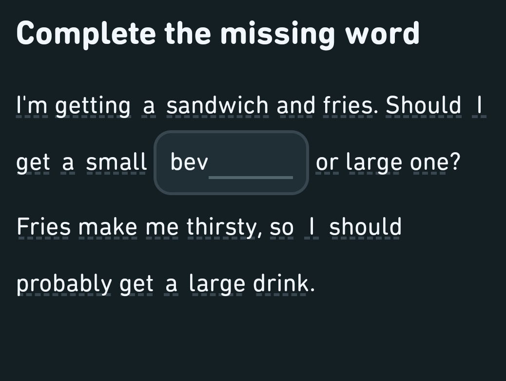 Complete the missing word 
I'm getting a sandwich and fries. Should I 
_ 
get a small bev or large one? 
Fries make me thirsty, so I should 
probably get a large drink.