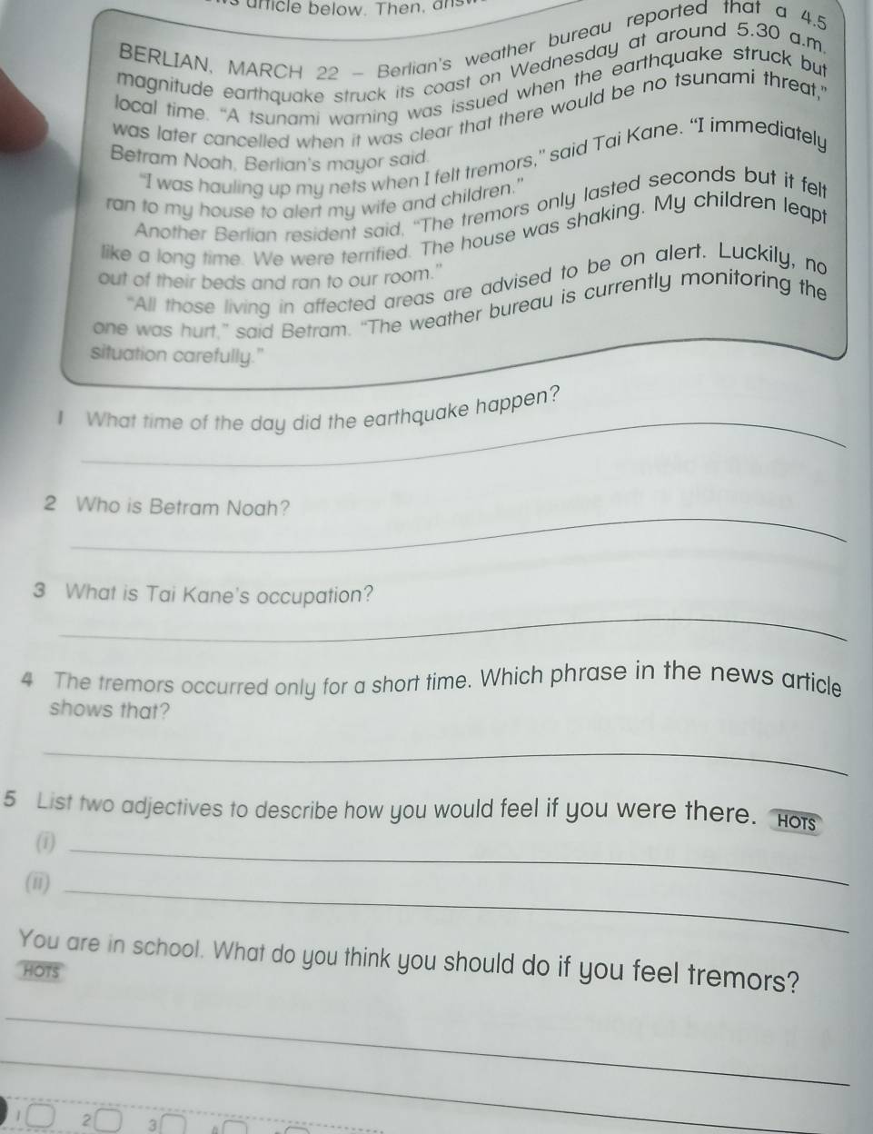 ar i le below. Then, 
BERLIAN, MARCH 22 - Berlian's weather bureau reported that a 4.5
magnitude earthquake struck its coast on Wednesday at around 5.30 a.m
local time. “A tsunami warning was issued when the earthquake struck but 
was later cancelled when it was clear that there would be no tsunami threat,' 
Betram Noah, Berlian's mayor said. 
“I was hauling up my nets when I felt tremors,” said Tai Kane. “I immediately 
ran to my house to alert my wife and children." 
Another Berlian resident said, “The tremors only lasted seconds but it felt 
like a long time. We were terrified. The house was shaking. My children leapt 
out of their beds and ran to our room." 
"All those living in affected areas are advised to be on alert. Luckily, no 
one was hurt.” said Betram. “The weather bureau is currently monitoring the 
situation carefully." 
I What time of the day did the earthquake happen?_ 
_ 
_ 
_ 
2 Who is Betram Noah? 
_ 
3 What is Tai Kane's occupation? 
4 The tremors occurred only for a short time. Which phrase in the news article 
shows that? 
_ 
5 List two adjectives to describe how you would feel if you were there. Ho 
(1)_ 
(ii)_ 
You are in school. What do you think you should do if you feel tremors? 
HOTS 
_ 
_ 
2 3