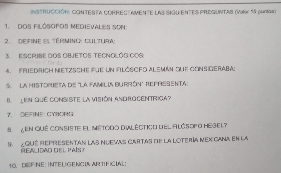 INSTRUCCIÓN: CONTESTA CORRECTAMENTE LAS SIGUIENTES PREGUNTAS (Valor 10 puntos) 
1. DOS FILÓSOFOS MEDIEVALES SON: 
2. DEFINE EL TÉRMINO: CULTURA: 
3. ESCRIBE DOS OBJETOS TECNOLÓGICOS: 
4. FRIEDRICH NIETZSCHE FUE UN FILÓSOFO ALEMÁN QUE CONSIDERABA: 
5. LA HISTORIETA DE “LA FAMILIA BURRÓN” REPRESENTA: 
6. ¿EN QUÉ CONSISTE LA VISIÓN ANDROCÉNTRICA? 
7. DEFINE: CYBORG: 
8. ¿EN QUÉ CONSISTE EL MÉTODO DIALÉCTICO DEL FILÓSOFO HEGEL? 
9. ¿QUÉ REPRESENTAN LAS NUEVAS CARTAS DE LA LOTERÍA MEXICANA EN LA 
REALIDAD DEL PAÍS? 
10. DEFINE: INTELIGENCIA ARTIFICIAL: