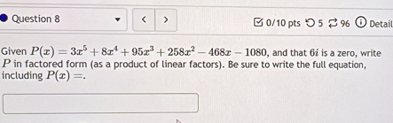 < > 0/10 pts つ 5 2 96 Detail 
Given P(x)=3x^5+8x^4+95x^3+258x^2-468x-1080 , and that 6 £ is a zero, write
P in factored form (as a product of linear factors). Be sure to write the full equation, 
including P(x)=.