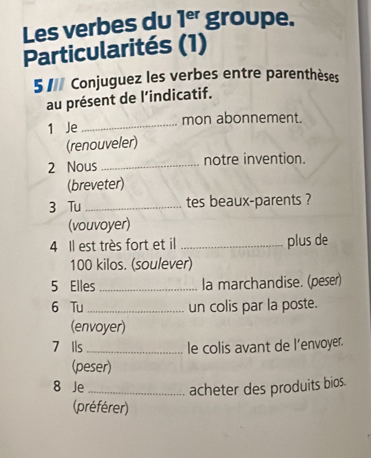 Les verbes du 1^(er) groupe. 
Particularités (1) 
5 Conjuguez les verbes entre parenthèses 
au présent de l’indicatif. 
mon abonnement. 
1 Je_ 
(renouveler) 
2 Nous_ 
notre invention. 
(breveter) 
3 Tu _tes beaux-parents ? 
(vouvoyer) 
4 Il est très fort et il _plus de
100 kilos. (soulever) 
5 Elles _la marchandise. (peser) 
6 Tu _un colis par la poste. 
(envoyer) 
7 Ils _le colis avant de l’envoyer. 
(peser) 
8 Je_ acheter des produits bios. 
(préférer)