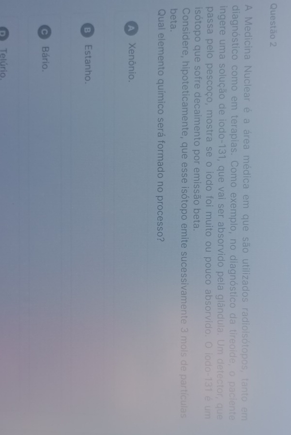 A Medicina Nuclear é a área médica em que são utilizados radioisótopos, tanto em
diagnóstico como em terapias. Como exemplo, no diagnóstico da tireoide, o paciente
ingere uma solução de iodo- 131, que vai ser absorvido pela glândula. Um detector, que
passa pelo pescoço, mostra se o iodo foi muito ou pouco absorvido. O iodo- 131 é um
isótopo que sofre decaimento por emissão beta.
Considere, hipoteticamente, que esse isótopo emite sucessivamente 3 mols de partículas
beta.
Qual elemento químico será formado no processo?
A Xenônio.
B Estanho.
C Bário.
Dì Telúrio.