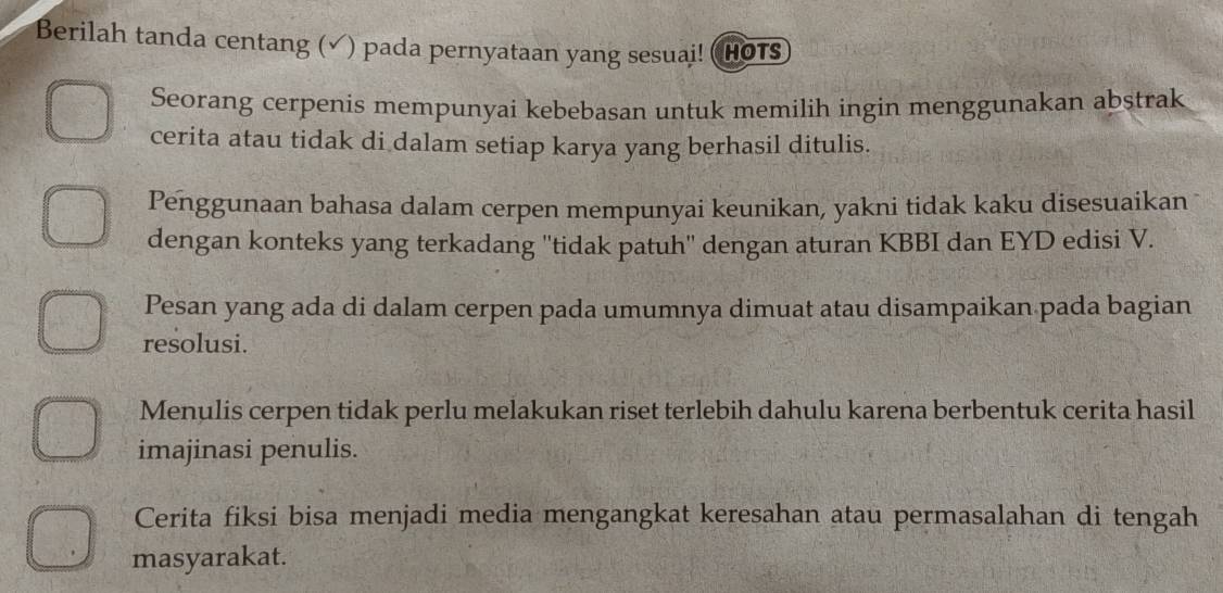 Berilah tanda centang (√) pada pernyataan yang sesuai! (HOTS 
Seorang cerpenis mempunyaí kebebasan untuk memilih ingin menggunakan abstrak 
cerita atau tidak di dalam setiap karya yang berhasil ditulis. 
Penggunaan bahasa dalam cerpen mempunyai keunikan, yakni tidak kaku disesuaikan 
dengan konteks yang terkadang ''tidak patuh'' dengan aturan KBBI dan EYD edisi V. 
Pesan yang ada di dalam cerpen pada umumnya dimuat atau disampaikan pada bagian 
resolusi. 
Menulis cerpen tidak perlu melakukan riset terlebih dahulu karena berbentuk cerita hasil 
imajinasi penulis. 
Cerita fiksi bisa menjadi media mengangkat keresahan atau permasalahan di tengah 
masyarakat.